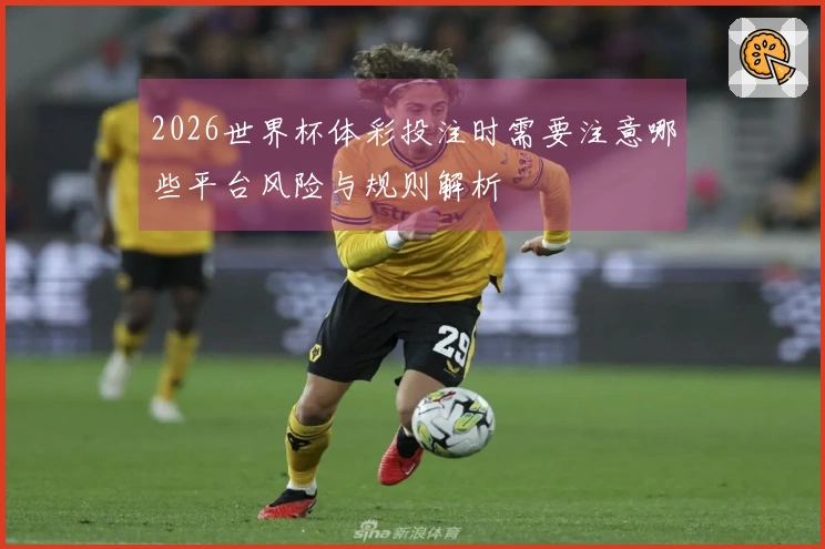 2026世界杯体彩投注时需要注意哪些平台风险与规则解析