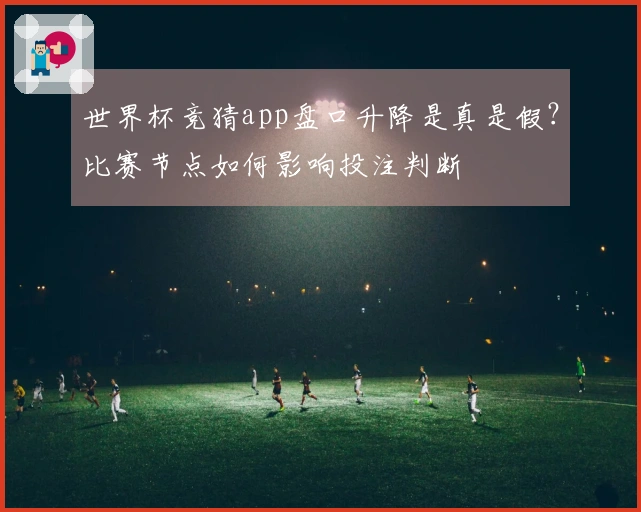 世界杯竞猜app盘口升降是真是假？比赛节点如何影响投注判断