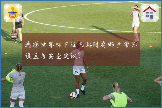 选择世界杯下注网站时有哪些常见误区与安全建议？